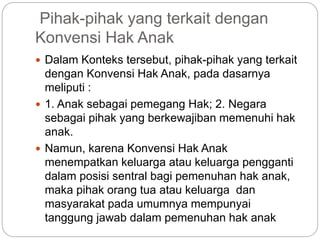 Pihak-pihak yang terkait dengan 
Konvensi Hak Anak 
 Dalam Konteks tersebut, pihak-pihak yang terkait 
dengan Konvensi Hak Anak, pada dasarnya 
meliputi : 
 1. Anak sebagai pemegang Hak; 2. Negara 
sebagai pihak yang berkewajiban memenuhi hak 
anak. 
 Namun, karena Konvensi Hak Anak 
menempatkan keluarga atau keluarga pengganti 
dalam posisi sentral bagi pemenuhan hak anak, 
maka pihak orang tua atau keluarga dan 
masyarakat pada umumnya mempunyai 
tanggung jawab dalam pemenuhan hak anak 
