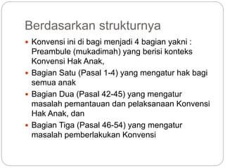 Berdasarkan strukturnya 
 Konvensi ini di bagi menjadi 4 bagian yakni : 
Preambule (mukadimah) yang berisi konteks 
Konvensi Hak Anak, 
 Bagian Satu (Pasal 1-4) yang mengatur hak bagi 
semua anak 
 Bagian Dua (Pasal 42-45) yang mengatur 
masalah pemantauan dan pelaksanaan Konvensi 
Hak Anak, dan 
 Bagian Tiga (Pasal 46-54) yang mengatur 
masalah pemberlakukan Konvensi 
 