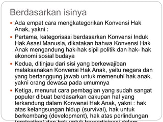 Berdasarkan isinya 
 Ada empat cara mengkategorikan Konvensi Hak 
Anak, yakni : 
 Pertama, kategorisasi berdasarkan Konvensi Induk 
Hak Asasi Manusia, dikatakan bahwa Konvensi Hak 
Anak mengandung hak-hak sipil politik dan hak- hak 
ekonomi sosial budaya 
 Kedua, ditinjau dari sisi yang berkewajiban 
melaksanakan Konvensi Hak Anak, yaitu negara dan 
yang bertanggung jawab untuk memenuhi hak anak, 
yakni orang dewasa pada umumnya 
 Ketiga, menurut cara pembagian yang sudah sangat 
populer dibuat berdasarkan cakupan hal yang 
terkandung dalam Konvensi Hak Anak, yakni : hak 
atas kelangsungan hidup (survival), hak untuk 
berkembang (development), hak atas perlindungan 
(protection) dan hak untuk berpartisipasi dalam 
 