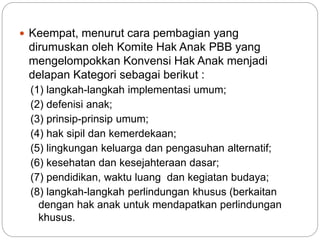  Keempat, menurut cara pembagian yang 
dirumuskan oleh Komite Hak Anak PBB yang 
mengelompokkan Konvensi Hak Anak menjadi 
delapan Kategori sebagai berikut : 
(1) langkah-langkah implementasi umum; 
(2) defenisi anak; 
(3) prinsip-prinsip umum; 
(4) hak sipil dan kemerdekaan; 
(5) lingkungan keluarga dan pengasuhan alternatif; 
(6) kesehatan dan kesejahteraan dasar; 
(7) pendidikan, waktu luang dan kegiatan budaya; 
(8) langkah-langkah perlindungan khusus (berkaitan 
dengan hak anak untuk mendapatkan perlindungan 
khusus. 
 