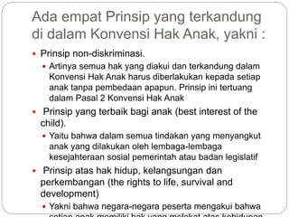 Ada empat Prinsip yang terkandung 
di dalam Konvensi Hak Anak, yakni : 
 Prinsip non-diskriminasi. 
 Artinya semua hak yang diakui dan terkandung dalam 
Konvensi Hak Anak harus diberlakukan kepada setiap 
anak tanpa pembedaan apapun. Prinsip ini tertuang 
dalam Pasal 2 Konvensi Hak Anak 
 Prinsip yang terbaik bagi anak (best interest of the 
child). 
 Yaitu bahwa dalam semua tindakan yang menyangkut 
anak yang dilakukan oleh lembaga-lembaga 
kesejahteraan sosial pemerintah atau badan legislatif 
 Prinsip atas hak hidup, kelangsungan dan 
perkembangan (the rights to life, survival and 
development) 
 Yakni bahwa negara-negara peserta mengakui bahwa 
setiap anak memiliki hak yang melekat atas kehidupan 
 
