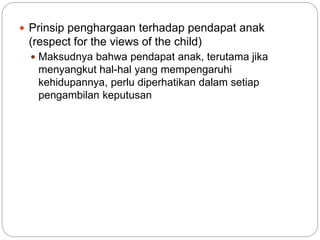  Prinsip penghargaan terhadap pendapat anak 
(respect for the views of the child) 
 Maksudnya bahwa pendapat anak, terutama jika 
menyangkut hal-hal yang mempengaruhi 
kehidupannya, perlu diperhatikan dalam setiap 
pengambilan keputusan 
 