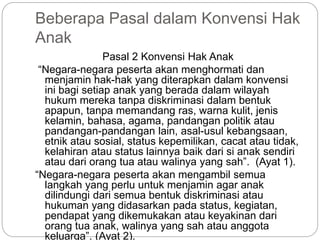 Beberapa Pasal dalam Konvensi Hak 
Anak 
Pasal 2 Konvensi Hak Anak 
“Negara-negara peserta akan menghormati dan 
menjamin hak-hak yang diterapkan dalam konvensi 
ini bagi setiap anak yang berada dalam wilayah 
hukum mereka tanpa diskriminasi dalam bentuk 
apapun, tanpa memandang ras, warna kulit, jenis 
kelamin, bahasa, agama, pandangan politik atau 
pandangan-pandangan lain, asal-usul kebangsaan, 
etnik atau sosial, status kepemilikan, cacat atau tidak, 
kelahiran atau status lainnya baik dari si anak sendiri 
atau dari orang tua atau walinya yang sah”. (Ayat 1). 
“Negara-negara peserta akan mengambil semua 
langkah yang perlu untuk menjamin agar anak 
dilindungi dari semua bentuk diskriminasi atau 
hukuman yang didasarkan pada status, kegiatan, 
pendapat yang dikemukakan atau keyakinan dari 
orang tua anak, walinya yang sah atau anggota 
keluarga”. (Ayat 2). 
 