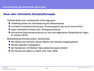 - 11 -
Konventionelle Handelsformate überwinden
{Kunde}
{Projektbezeichnung}
© Michael Danisch 2010
Neue oder reformierte (Handels)Konzepte
Vertikale Ketten bzw. vertikalisierte Verbundgruppen
 mittelfristig fördert die Vertikalisierung den Massenabsatz
 schnellere Produktentwicklung bzw. Produktangebot, das sonst niemand führt
 eigen entwickelte Produkte bzw. Auftragsentwicklung
 permanente Sortimentserneuerung um nicht den allgemeinen Moderhythmen folgen
zu müssen (NOS)
Markenbildung (Handelsmarken, Storebrands)
 den Marken der Industrie, werden Marken des Handels entgegengesetzt
 Marken bedeuten Imagegewinn
 der Handel kann mit Marken Value-added-Konzepte anbieten
 der Handel wird selbst zur Marke (KIK, Ikea, H&M)
 
