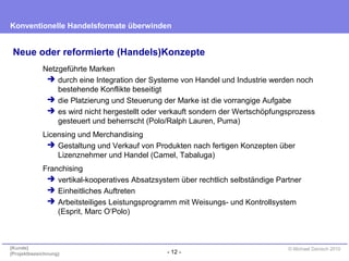 - 12 -
Konventionelle Handelsformate überwinden
{Kunde}
{Projektbezeichnung}
© Michael Danisch 2010
Neue oder reformierte (Handels)Konzepte
Netzgeführte Marken
 durch eine Integration der Systeme von Handel und Industrie werden noch
bestehende Konflikte beseitigt
 die Platzierung und Steuerung der Marke ist die vorrangige Aufgabe
 es wird nicht hergestellt oder verkauft sondern der Wertschöpfungsprozess
gesteuert und beherrscht (Polo/Ralph Lauren, Puma)
Licensing und Merchandising
 Gestaltung und Verkauf von Produkten nach fertigen Konzepten über
Lizenznehmer und Handel (Camel, Tabaluga)
Franchising
 vertikal-kooperatives Absatzsystem über rechtlich selbständige Partner
 Einheitliches Auftreten
 Arbeitsteiliges Leistungsprogramm mit Weisungs- und Kontrollsystem
(Esprit, Marc O‘Polo)
 