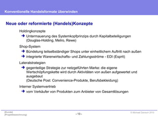 - 13 -
Konventionelle Handelsformate überwinden
{Kunde}
{Projektbezeichnung}
© Michael Danisch 2010
Neue oder reformierte (Handels)Konzepte
Holdingkonzepte
 Untermauerung des Systemkopfprinzips durch Kapitalbeteiligungen
(Douglas-Holding, Metro, Rewe)
Shop-System
 Bündelung teilselbständiger Shops unter einheitlichem Auftritt nach außen
 integrierte Warenwirtschafts- und Zahlungsströme - EDI (Esprit)
Lateralstrategien
 gegenteilige Strategie zur netzgeführten Marke: die eigene
Wertschöpfungskette wird durch Aktivitäten von außen aufgewertet und
ausgebaut
(Deutsche Post: Convenience-Produkte, Berufsbekleidung)
Interner Systemvertrieb
 vom Verkäufer von Produkten zum Anbieter von Gesamtlösungen
 