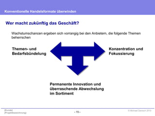 - 15 -
Konventionelle Handelsformate überwinden
{Kunde}
{Projektbezeichnung}
© Michael Danisch 2010
Wer macht zukünftig das Geschäft?
Wachstumschancen ergeben sich vorrangig bei den Anbietern, die folgende Themen
beherrschen
Permanente Innovation und
überraschende Abwechslung
im Sortiment
Themen- und
Bedarfsbündelung
Konzentration und
Fokussierung
 