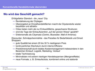 - 16 -
Konventionelle Handelsformate überwinden
{Kunde}
{Projektbezeichnung}
© Michael Danisch 2010
Wo wird das Geschäft gemacht?
Erfolgsfaktor Standort - die „neue“ City
— Revitalisierung der Citylagen
— Überangebot an Einzelhandelsflächen macht die Citystandorte wieder
bezahlbar und attraktiv
— Cities bieten mehr als nur Einkaufsfläche, gewachsene Strukturen
— sind die Tage der Einkaufszentren „auf der grünen Wiese“ gezählt?
— Erlebnismalls als Cityersatz (Centro, Bluewater, Mall of America)
Discounter, Schnäppchenmärkte - das Paradies für Bedarfskäufe und Smart
Shoppers
— gute Qualität bei einem 20 bis 30 % niedrigerem Preis
— kontinuierliches Wachstum durch interne Effizienz
— Preisführerschaft durch totales Kostenmanagement insbesondere in den
Bereichen Einkauf, Logistik, Marketing, Verkauf
— totale Technisierung
— Minimalisten mit extrem niedrigen Handelsspannen (Mengeneffekte)
— neue Formate, z. B. Einkaufsclubs, kombiniert online und stationär
 
