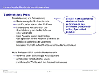 - 18 -
Konventionelle Handelsformate überwinden
{Kunde}
{Projektbezeichnung}
© Michael Danisch 2010
Sortiment und Preis
Spezialisierung und Fokussierung
— Reduzierung der Sortimentsbreite
— statt für Jeden etwas, alles für Einen
— konsequente Konzentration und
Spezialisierung auf die Bedürfnisse
einer Zielgruppe
— klare Aussage in den Sortimenten:
wen sprechen wir mit welchem Sortiment an
— Kategorie übergreifende Sortimente
— bewusster Verzicht auf nicht angesprochene Kundengruppen
Beispiel H&M: qualitatives
Wachstum durch
Verbreiterung des
Sortiments (Parfümerie-
artikel, Sportartikel,
Schuhe)
Hohe Preissensibilität auch im Markenbereich
— der Preis bleibt ein wichtiges Kaufargument
— anhaltender wirtschaftlicher Druck
— zunehmender Wettbewerb aus Internationalisierung
 