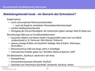 - 2 -
Konventionelle Handelsformate überwinden
{Kunde}
{Projektbezeichnung}
© Michael Danisch 2010
Bekleidungshandel heute - ein Szenario des Schreckens?
Ergebnisdruck
— durch schrumpfende Flächenproduktivitäten
• auch als Ergebnis veränderter Warenpräsentationskonzepte
— erhöhte Wettbewerbsintensität
— Rückgang der Konsumfreudigkeit: die Verbraucher geben weniger Geld für Mode aus
Beschleunigte Alterung von Einzelhandelsformaten
— tausende mittlerer und kleiner lokaler Fachgeschäfte haben sich vom Markt
verabschiedet (z. B. Hannover: Otto Werner, Erdmann)
— ebenso einstige Größen wie Dyckhoff, Hettlage, May & Edlich, Wehmeyer,
SinnLeffers, ...
— Branchenprimus C&A war lange Jahre in Schieflage
— internationale Anbieter geben auf: Wal-Mart, Marks & Spencer, GAP
Die Betriebsform „Kaufhaus“ steckt tief in der Krise
— Karstadt-Krise
— Konzentrationsprozess (Karstadt, Kaufhof)
— Abschied vom Warenhaus (Kaufhalle, Woolworth, Kaufring, Hertie)
 