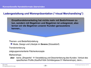 - 20 -
Konventionelle Handelsformate überwinden
{Kunde}
{Projektbezeichnung}
© Michael Danisch 2010
Ladengestaltung und Warenpräsentation (“visual Merchandising”)
Themen- und Bedarfsbündelung
 Mode, Design und Lifestyle im Sevens (Düsseldorf)
Trendorientierung
zielgruppenorientierte Flächenkonzepte
Markenshops
aber keine „Shoperitis“  Verzettelung und Desorientierung des Kunden, Verlust des
spezifischen Profils (Kaufhof Köln Schildergasse 51 Markenshops), denn...
Einzelhandelsmarketing hat nichts mehr mit Bedürfnissen zu
tun, sondern mit Begehren und Begehren ist unbegrenzt, also
lernen wir die Begehren unserer Kunden genauestens
kennen...
 