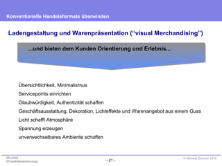 - 21 -
Konventionelle Handelsformate überwinden
{Kunde}
{Projektbezeichnung}
© Michael Danisch 2010
Ladengestaltung und Warenpräsentation (“visual Merchandising”)
Übersichtlichkeit, Minimalismus
Servicepoints einrichten
Glaubwürdigkeit, Authentizität schaffen
Geschäftsausstattung, Dekoration, Lichteffekte und Warenangebot aus einem Guss
Licht schafft Atmosphäre
Spannung erzeugen
unverwechselbares Ambiente schaffen
...und bieten dem Kunden Orientierung und Erlebnis...
 