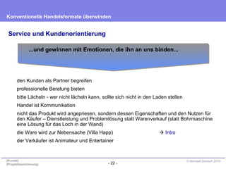 - 22 -
Konventionelle Handelsformate überwinden
{Kunde}
{Projektbezeichnung}
© Michael Danisch 2010
Service und Kundenorientierung
den Kunden als Partner begreifen
professionelle Beratung bieten
bitte Lächeln - wer nicht lächeln kann, sollte sich nicht in den Laden stellen
Handel ist Kommunikation
nicht das Produkt wird angepriesen, sondern dessen Eigenschaften und den Nutzen für
den Käufer – Dienstleistung und Problemlösung statt Warenverkauf (statt Bohrmaschine
eine Lösung für das Loch in der Wand)
die Ware wird zur Nebensache (Villa Happ)  Intro
der Verkäufer ist Animateur und Entertainer
...und gewinnen mit Emotionen, die ihn an uns binden...
 