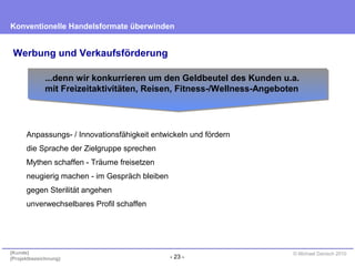 - 23 -
Konventionelle Handelsformate überwinden
{Kunde}
{Projektbezeichnung}
© Michael Danisch 2010
Werbung und Verkaufsförderung
Anpassungs- / Innovationsfähigkeit entwickeln und fördern
die Sprache der Zielgruppe sprechen
Mythen schaffen - Träume freisetzen
neugierig machen - im Gespräch bleiben
gegen Sterilität angehen
unverwechselbares Profil schaffen
...denn wir konkurrieren um den Geldbeutel des Kunden u.a.
mit Freizeitaktivitäten, Reisen, Fitness-/Wellness-Angeboten
 