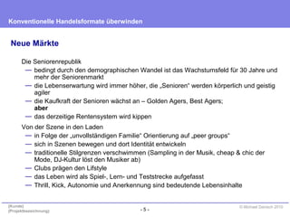 - 5 -
Konventionelle Handelsformate überwinden
{Kunde}
{Projektbezeichnung}
© Michael Danisch 2010
Neue Märkte
Die Seniorenrepublik
— bedingt durch den demographischen Wandel ist das Wachstumsfeld für 30 Jahre und
mehr der Seniorenmarkt
— die Lebenserwartung wird immer höher, die „Senioren“ werden körperlich und geistig
agiler
— die Kaufkraft der Senioren wächst an – Golden Agers, Best Agers;
aber
— das derzeitige Rentensystem wird kippen
Von der Szene in den Laden
— in Folge der „unvollständigen Familie“ Orientierung auf „peer groups“
— sich in Szenen bewegen und dort Identität entwickeln
— traditionelle Stilgrenzen verschwimmen (Sampling in der Musik, cheap & chic der
Mode, DJ-Kultur löst den Musiker ab)
— Clubs prägen den Lifstyle
— das Leben wird als Spiel-, Lern- und Teststrecke aufgefasst
— Thrill, Kick, Autonomie und Anerkennung sind bedeutende Lebensinhalte
 