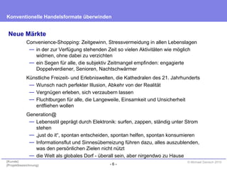 - 6 -
Konventionelle Handelsformate überwinden
{Kunde}
{Projektbezeichnung}
© Michael Danisch 2010
Neue Märkte
Convenience-Shopping: Zeitgewinn, Stressvermeidung in allen Lebenslagen
— in der zur Verfügung stehenden Zeit so vielen Aktivitäten wie möglich
widmen, ohne dabei zu verzichten
— ein Segen für alle, die subjektiv Zeitmangel empfinden: engagierte
Doppelverdiener, Senioren, Nachtschwärmer
Künstliche Freizeit- und Erlebniswelten, die Kathedralen des 21. Jahrhunderts
— Wunsch nach perfekter Illusion, Abkehr von der Realität
— Vergnügen erleben, sich verzaubern lassen
— Fluchtburgen für alle, die Langeweile, Einsamkeit und Unsicherheit
entfliehen wollen
Generation@
— Lebensstil geprägt durch Elektronik: surfen, zappen, ständig unter Strom
stehen
— „just do it“, spontan entscheiden, spontan helfen, spontan konsumieren
— Informationsflut und Sinnesüberreizung führen dazu, alles auszublenden,
was den persönlichen Zielen nicht nützt
— die Welt als globales Dorf - überall sein, aber nirgendwo zu Hause
 
