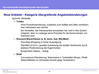 - 8 -
Konventionelle Handelsformate überwinden
{Kunde}
{Projektbezeichnung}
© Michael Danisch 2010
Neue Anbieter - Kategorie übergreifende Angebotsbündelungen
typische Beispiele
— Tchibo
reine Produktorientierung: zusätzlich zum Kaffee wird alles vertrieben,
was interessant sein könnte
der Hersteller, der Interessantes anzubieten hat, wird in das System
integriert, aber nur solange seine Produkte für die Konsumenten von
Interesse sind
— Discount-Warenhäuser (z. B. toom, real, Wal-Mart)
One-Stop-Shopping in hoher Ausprägung
Wal-Mart (U.S.A.): gezielte Aufwertung der textilen Sortimente durch
stärkere Positionierung der Eigenmarken
Kooperation Globus – Katag
— Shell
Convenience-Orientierung: Saisonware in Tankstellen-Shops / Shell-
Select-Märkten (in Schweden bereits ohne Tanksäulen)
 