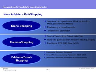 - 9 -
Konventionelle Handelsformate überwinden
{Kunde}
{Projektbezeichnung}
© Michael Danisch 2010
 Segmente der Jugendszene: Musik, Action-Sport,
Mode, (elektronische Medien)
 Realisierung in Ladenkonzeption
 „traditionelle“ Szeneläden
 Sport & Trends: Sport Scheck, NikeTown
 Rund ums gute Aussehen: House of Beauty (Douglas)
 Fan-Shops: BVB, NBA Store (NYC)
 Freizeitparks: Disneyland, Europapark
 Konzert-/Medienmerchandising: Popkünstler, DSDS, GZSZ
 gescheitert -Gastronomie: Rainforest Cafe, Planet Hollywood
Neue Anbieter - Kult-Shopping
Erlebnis-/Event-
Shopping
Erlebnis-/Event-
Shopping
Themen-ShoppingThemen-Shopping
Szene-ShoppingSzene-Shopping
 