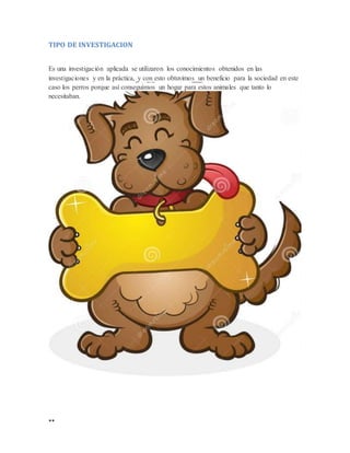 **
TIPO DE INVESTIGACION
Es una investigación aplicada se utilizaron los conocimientos obtenidos en las
investigaciones y en la práctica, y con esto obtuvimos un beneficio para la sociedad en este
caso los perros porque así conseguimos un hogar para estos animales que tanto lo
necesitaban.
 
