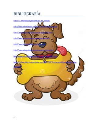 **
BIBLIOGRAFIA
http://es.wikipedia.org/wiki/Refugio_de_animales
http://www.adacolombia.org/quiero-saber/ada/que-es-ada
http://www.autocrecimiento.com/articulos/343.html
http://www.proyecto4patas.org/adopciones.html
http://www.amigosdelperro.org/senior.php
http://www.adoptabogota.com/p/quienes-somos.html
http://www.ecologistasenaccion.org/article4466.html
https://roshanybenji.wordpress.com/2007/06/12/que-significa-adoptar-una-
mascota/
 