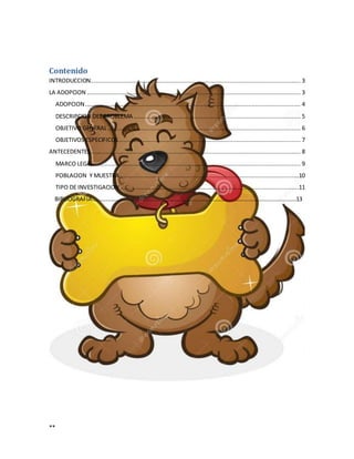 **
Contenido
INTRODUCCION......................................................................................................................... 3
LA ADOPCION ........................................................................................................................... 3
ADOPCION............................................................................................................................ 4
DESCRIPCION DEL PROBLEMA ................................................................................................ 5
OBJETIVO GENERAL............................................................................................................... 6
OBJETIVOS ESPECIFICOS......................................................................................................... 7
ANTECEDENTES......................................................................................................................... 8
MARCO LEGAL....................................................................................................................... 9
POBLACION Y MUESTRA.......................................................................................................10
TIPO DE INVESTIGACION.......................................................................................................11
BIBLIOGRAFIA……………………………………………………………………………………………………………………………13
 