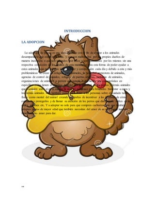 **
INTRODUCCION
LA ADOPCION
La adopción de perros es una idea que nace con el fin de ayudar a los animales
desamparados que están en la calle, y que son maltratados por sus propios dueños de
manera incorrecta o que son utilizados por niños y son maltratados por los mismos sin una
respectiva corrección de los adultos de esta manera se crea esta forma de poder ayudar a
estos animales que nos brindan todo su amor y comprensión cada día y debido a esta y más
problemáticas se crean los refugios para animales, la sociedad protectora de animales,
agencias de control de animales, refugios de puertas abiertas, santuario de animales,
organizaciones de animales y perrera que aunque todas tienen una característica en
específico todas tienen el objetivo de velar por la dignidad de los perros y demás animales
que coexisten entre sí en el mundo la idea no solo nace para brindarles bienestar a estos y
los demás animales sino también para concientizar a las personas sobre el cuidado tanto
físico como mental del animal creando campañas de incentivar a las personas de cómo
cuidarlos y protegerlos y de llamar su atención de los perros que diariamente sufren en las
calles, andenes etc. Y a adoptar no solo para que compren cachorros sino que también
adopten perros de mayor edad que también necesitan del amor de su amo y que también
tienen mucho amor para dar.
 