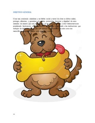 **
OBJETIVO GENERAL
Crear una conciencia ciudadana y un hábito social y moral de cómo se deben cuidar,
proteger, alimentar, y garantizar el cuidado, protección, bienestar y dignidad de estos
animales de manera que esto se convierta en un proyecto de vida a nivel latinoamericano
penalizando fuertemente a los explotadores de animales y apoyando a las instituciones que
trabajan sin ánimo de lucro y que solo piensan en el beneficio de estos seres tan
maravillosos llenos de mucho amor para dar y recibir.
 