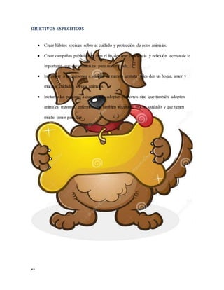 **
OBJETIVOS ESPECIFICOS
 Crear hábitos sociales sobre el cuidado y protección de estos animales.
 Crear campañas publicitarias con el fin de crear conciencia y reflexión acerca de lo
importante que estos animales para nuestra vida.
 Incentivar a las personas a adoptar de manera gratuita y les den un hogar, amor y
muchos cuidados a estos animales.
 Incitar a las personas a que no solo adopten cachorros sino que también adopten
animales mayores, enfermos que también necesitan mucho cuidado y que tienen
mucho amor para dar.
 