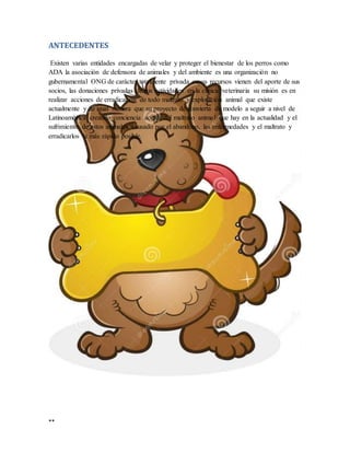 **
ANTECEDENTES
Existen varias entidades encargadas de velar y proteger el bienestar de los perros como
ADA la asociación de defensora de animales y del ambiente es una organización no
gubernamental ONG de carácter totalmente privada cuyos recursos vienen del aporte de sus
socios, las donaciones privadas de sus actividades en la clínica veterinaria su misión es en
realizar acciones de erradicación de todo maltrato y explotación animal que existe
actualmente y de igual manera que su proyecto de convierta de modelo a seguir a nivel de
Latinoamérica creando conciencia acerca del maltrato animal que hay en la actualidad y el
sufrimiento de estos animales causado por el abandono, las enfermedades y el maltrato y
erradicarlos la más rápido posible.
 