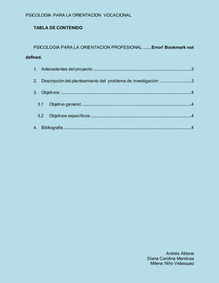PSICOLOGIA PARA LA ORIENTACION VOCACIONAL
Andrés Aldana
Diana Carolina Mendoza
Milena Niño Velasquez
TABLA DE CONTENIDO
PSICOLOGIA PARA LA ORIENTACION PROFESIONAL ........Error! Bookmark not
defined.
1. Antecedentes del proyecto:...........................................................................................3
2. Descripción del planteamiento del problema de investigación: .............................3
3. Objetivos: .........................................................................................................................4
3.1 Objetivo general:......................................................................................................4
3.2 Objetivos específicos:.............................................................................................4
4. Bibliografía.......................................................................................................................4
 