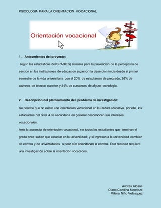 PSICOLOGIA PARA LA ORIENTACION VOCACIONAL
Andrés Aldana
Diana Carolina Mendoza
Milena Niño Velasquez
1. Antecedentes del proyecto:
según las estadisticas del SPADIES( sistema para la prevencion de la percepcion de
sercion en las instituciones de educacion superior) la desercion inicia desde el primer
semestre de la vida universitaria con el 20% de estudiantes de pregrado, 26% de
alumnos de tecnico superior y 34% de cursantes de alguna tecnologia.
2. Descripción del planteamiento del problema de investigación:
Se percibe que no existe una orientación vocacional en la unidad educativa, por ello, los
estudiantes del nivel 4 de secundaria en general desconocen sus intereses
vocacionales.
Ante la ausencia de orientación vocacional, no todos los estudiantes que terminan el
grado once saben que estudiar en la universidad; y si ingresan a la universidad cambian
de carrera y de universidades o peor aún abandonan la carrera. Esta realidad requiere
una investigación sobre la orientación vocacional.
 