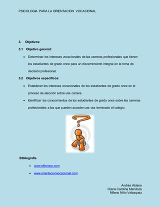 PSICOLOGIA PARA LA ORIENTACION VOCACIONAL
Andrés Aldana
Diana Carolina Mendoza
Milena Niño Velasquez
3. Objetivos:
3.1 Objetivo general:
 Determinar los intereses vocacionales de las carreras profesionales que tienen
los estudiantes de grado once para un discernimiento integral en la toma de
decisión profesional.
3.2 Objetivos específicos:
 Establecer los intereses vocacionales de los estudiantes de grado once en el
proceso de elección sobre una carrera.
 Identificar los conocimientos de los estudiantes de grado once sobre las carreras
profesionales a las que pueden acceder una vez terminado el colegio.
Bibliografía
 www.eltiempo.com
 www.orientacionvocacional.com
 