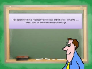 Hoy aprenderemos a reutilizar y diferenciar entre basura e invento …..
TAREA: traer un invento en material reciclaje.
 