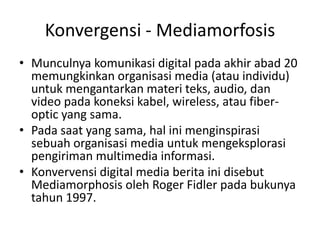 Konvergensi - Mediamorfosis
• Munculnya komunikasi digital pada akhir abad 20
  memungkinkan organisasi media (atau individu)
  untuk mengantarkan materi teks, audio, dan
  video pada koneksi kabel, wireless, atau fiber-
  optic yang sama.
• Pada saat yang sama, hal ini menginspirasi
  sebuah organisasi media untuk mengeksplorasi
  pengiriman multimedia informasi.
• Konvervensi digital media berita ini disebut
  Mediamorphosis oleh Roger Fidler pada bukunya
  tahun 1997.
 