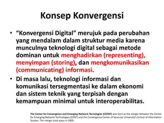 Konsep Konvergensi
• “Konvergensi Digital” merujuk pada perubahan
  yang mendalam dalam struktur media karena
  munculnya teknologi digital sebagai metode
  dominan untuk menghadirkan (representing),
  menyimpan (storing), dan mengkomunikasikan
  (communicating) informasi.
• Di masa lalu, teknologi informasi dan
  komunikasi tersegmentasi ke dalam ekonomi
  dan sistem teknik yang terpisah dengan
  kemampuan minimal untuk interoperabilitas.
      The Center for Convergence and Emerging Network Tecnologies (CCENT) was born as the merger between the Center
      for Emerging Network Technologies (CENT) and the Convergence Center of Syracuse University’s School of Information
      Studies. The merger took place in 2009.
 