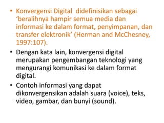 • Konvergensi Digital didefinisikan sebagai
  ‘beralihnya hampir semua media dan
  informasi ke dalam format, penyimpanan, dan
  transfer elektronik’ (Herman and McChesney,
  1997:107).
• Dengan kata lain, konvergensi digital
  merupakan pengembangan teknologi yang
  mengurangi komunikasi ke dalam format
  digital.
• Contoh informasi yang dapat
  dikonvergensikan adalah suara (voice), teks,
  video, gambar, dan bunyi (sound).
 