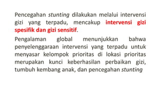 Pencegahan stunting dilakukan melalui intervensi
gizi yang terpadu, mencakup intervensi gizi
spesifik dan gizi sensitif.
Pengalaman global menunjukkan bahwa
penyelenggaraan intervensi yang terpadu untuk
menyasar kelompok prioritas di lokasi prioritas
merupakan kunci keberhasilan perbaikan gizi,
tumbuh kembang anak, dan pencegahan stunting
 