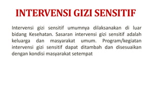 INTERVENSI GIZI SENSITIF
Intervensi gizi sensitif umumnya dilaksanakan di luar
bidang Kesehatan. Sasaran intervensi gizi sensitif adalah
keluarga dan masyarakat umum. Program/kegiatan
intervensi gizi sensitif dapat ditambah dan disesuaikan
dengan kondisi masyarakat setempat
 