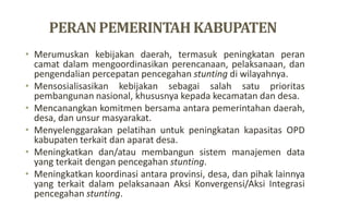 PERANPEMERINTAHKABUPATEN
• Merumuskan kebijakan daerah, termasuk peningkatan peran
camat dalam mengoordinasikan perencanaan, pelaksanaan, dan
pengendalian percepatan pencegahan stunting di wilayahnya.
• Mensosialisasikan kebijakan sebagai salah satu prioritas
pembangunan nasional, khususnya kepada kecamatan dan desa.
• Mencanangkan komitmen bersama antara pemerintahan daerah,
desa, dan unsur masyarakat.
• Menyelenggarakan pelatihan untuk peningkatan kapasitas OPD
kabupaten terkait dan aparat desa.
• Meningkatkan dan/atau membangun sistem manajemen data
yang terkait dengan pencegahan stunting.
• Meningkatkan koordinasi antara provinsi, desa, dan pihak lainnya
yang terkait dalam pelaksanaan Aksi Konvergensi/Aksi Integrasi
pencegahan stunting.
 