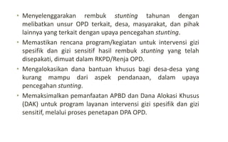 • Menyelenggarakan rembuk stunting tahunan dengan
melibatkan unsur OPD terkait, desa, masyarakat, dan pihak
lainnya yang terkait dengan upaya pencegahan stunting.
• Memastikan rencana program/kegiatan untuk intervensi gizi
spesifik dan gizi sensitif hasil rembuk stunting yang telah
disepakati, dimuat dalam RKPD/Renja OPD.
• Mengalokasikan dana bantuan khusus bagi desa-desa yang
kurang mampu dari aspek pendanaan, dalam upaya
pencegahan stunting.
• Memaksimalkan pemanfaatan APBD dan Dana Alokasi Khusus
(DAK) untuk program layanan intervensi gizi spesifik dan gizi
sensitif, melalui proses penetapan DPA OPD.
 