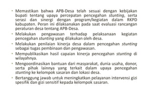 • Memastikan bahwa APB-Desa telah sesuai dengan kebijakan
bupati tentang upaya percepatan pencegahan stunting, serta
serasi dan sinergi dengan program/kegiatan dalam RKPD
kabupaten. Peran ini dilaksanakan pada saat evaluasi rancangan
peraturan desa tentang APB-Desa.
• Melakukan pengawasan terhadap pelaksanaan kegiatan
pencegahan stunting yang dilakukan oleh desa.
• Melakukan penilaian kinerja desa dalam pencegahan stunting
sebagai tugas pembinaan dan pengawasan.
• Mempublikasikan hasil capaian kinerja pencegahan stunting di
wilayahnya.
• Mengoordinasikan bantuan dari masyarakat, dunia usaha, donor,
serta pihak lainnya yang terkait dalam upaya pencegahan
stunting ke kelompok sasaran dan lokasi desa.
• Bertanggung jawab untuk meningkatkan pelayanan intervensi gizi
spesifik dan gizi sensitif kepada kelompok sasaran.
 
