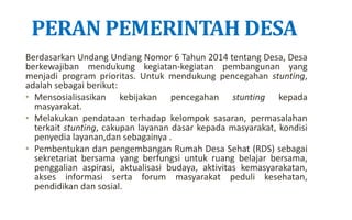 PERAN PEMERINTAH DESA
Berdasarkan Undang Undang Nomor 6 Tahun 2014 tentang Desa, Desa
berkewajiban mendukung kegiatan-kegiatan pembangunan yang
menjadi program prioritas. Untuk mendukung pencegahan stunting,
adalah sebagai berikut:
• Mensosialisasikan kebijakan pencegahan stunting kepada
masyarakat.
• Melakukan pendataan terhadap kelompok sasaran, permasalahan
terkait stunting, cakupan layanan dasar kepada masyarakat, kondisi
penyedia layanan,dan sebagainya .
• Pembentukan dan pengembangan Rumah Desa Sehat (RDS) sebagai
sekretariat bersama yang berfungsi untuk ruang belajar bersama,
penggalian aspirasi, aktualisasi budaya, aktivitas kemasyarakatan,
akses informasi serta forum masyarakat peduli kesehatan,
pendidikan dan sosial.
 