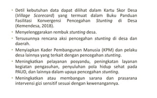 • Detil kebutuhan data dapat dilihat dalam Kartu Skor Desa
(Village Scorecard) yang termuat dalam Buku Panduan
Fasilitasi Konvergensi Pencegahan Stunting di Desa
(Kemendesa, 2018).
• Menyelenggarakan rembuk stunting desa.
• Tersusunnya rencana aksi pencegahan stunting di desa dan
daerah.
• Menyiapkan Kader Pembangunan Manusia (KPM) dan pelaku
desa lainnya yang terkait dengan pencegahan stunting.
• Meningkatkan pelayanan posyandu, peningkatan layanan
kegiatan pengasuhan, penyuluhan pola hidup sehat pada
PAUD, dan lainnya dalam upaya pencegahan stunting.
• Meningkatkan atau membangun sarana dan prasarana
intervensi gizi sensitif sesuai dengan kewenangannya.
 
