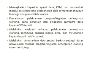 • Meningkatkan kapasitas aparat desa, KPM, dan masyarakat
melalui pelatihan yang dilaksanakan oleh pemerintah maupun
lembaga non pemerintah lainnya.
• Pemantauan pelaksanaan program/kegiatan pencegahan
stunting, serta pengisian dan pelaporan scorecard desa
kepada OPD terkait.
• Melakukan evaluasi terhadap pelaksanaan pencegahan
stunting, mengukur capaian kinerja desa, dan melaporkan
kepada bupati melalui camat.
• Melakukan pemutahiran data secara berkala sebagai dasar
penyusunan rencana program/kegiatan pencegahan stunting
tahun berikutnya.
 