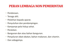 PERANLEMBAGANON PEMERINTAH
• Pendanaan.
• Tenaga ahli.
• Pelatihan kepada aparat.
• Penyuluhan dan pendampingan.
• Kampanye pola hidup sehat.
• Peralatan.
• Bangunan dan atau bahan bangunan.
• Penyaluran obat-obatan, bahan makanan, dan vitamin.
• Dan sebagainya.
 