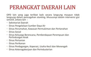 PERANGKAT DAERAH LAIN
OPD lain yang juga terlibat baik secara langsung maupun tidak
langsung dalam pencegahan stunting, khususnya dalam intervensi gizi
sensitif, antara lain :
• Sekretariat Daerah
• Dinas Pengelolaan Sumber Daya Air
• Dinas Perumahan, Kawasan Permukiman dan Pertanahan
• Dinas Sosial
• Dinas Keluarga Berencana, Pemberdayaan Perempuan dan
Perlindungan Anak
• Dinas Pertanian
• Dinas Perikanan
• Dinas Perdagangan, Koperasi, Usaha Kecil dan Menengah
• Dinas Ketenagakerjaan dan Perindusterian
 