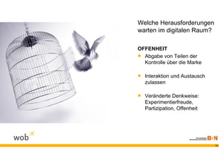 Welche Herausforderungen
warten im digitalen Raum?

OFFENHEIT
 Abgabe von Teilen der
  Kontrolle über die Marke

 Interaktion und Austausch
  zulassen

 Veränderte Denkweise:
  Experimentierfreude,
  Partizipation, Offenheit




                              13
 