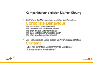 Kernpunkte der digitalen Markenführung

 Die Haltung der Marke und das Verhalten der Menschen:
   Corporate Behaviour
   Wie spricht das Unternmehmen?
   Wie verhalten sich Mitarbeiter online?
   Wie offen tritt das Unternehmen auf?
   Wie stark findet eine Partizipation statt?
   Wie offen agiert das Unternehmen?

 Die Themen die die Marke besetzt um Awareness zu schaffen:
   Content
    Über was spricht das Unternehmen/die Mitarbeiter?
    Für was steht das Unternehmen?




                                                               14
 
