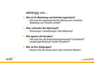 abhängig von…
 Wie ist ihr Marketing und Vertrieb organisiert?
   -   Wie sind die organisatorischen Ressourcen zwischen
       Marketing und Vertrieb verteilt?

 Was verkaufen Sie überhaupt?
   -   Konsumgut, Investitionsgut, Dienstleistung?

 Wie agieren die Kunden?
   -   Wie sind hier die Entscheidungsprozesse? Impulskauf?
       Langfristige Bindung? Große Investition?

 Wer ist Ihre Zielgruppe?
   -   Kennen Sie die heute schon oder anonyme Masse?




                                                              20
 