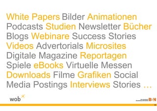 White Papers Bilder Animationen
Podcasts Studien Newsletter Bücher
Blogs Webinare Success Stories
Videos Advertorials Microsites
Digitale Magazine Reportagen
Spiele eBooks Virtuelle Messen
Downloads Filme Grafiken Social
Media Postings Interviews Stories …
                                      36
 
